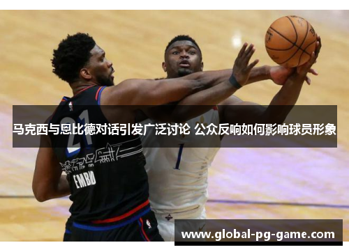 马克西与恩比德对话引发广泛讨论 公众反响如何影响球员形象