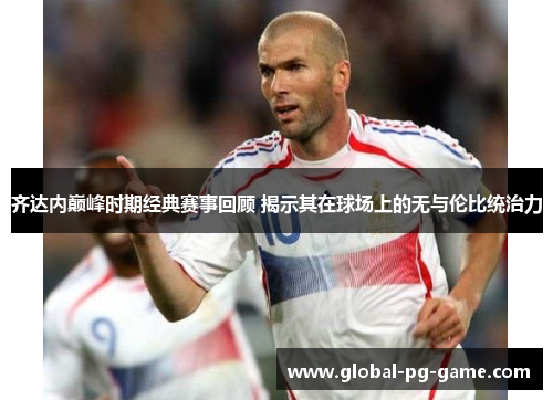 齐达内巅峰时期经典赛事回顾 揭示其在球场上的无与伦比统治力
