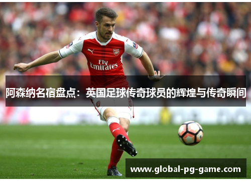 阿森纳名宿盘点:英国足球传奇球员的辉煌与传奇瞬间 阿森纳名宿盘点:英国足球传奇球员的辉煌与传奇瞬间